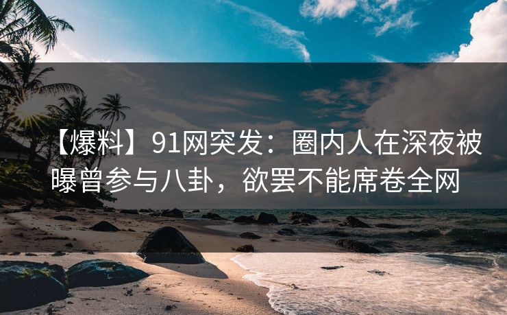 【爆料】91网突发：圈内人在深夜被曝曾参与八卦，欲罢不能席卷全网