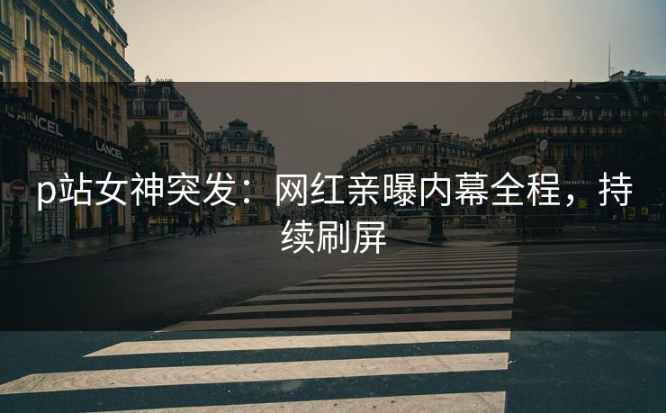 p站女神突发：网红亲曝内幕全程，持续刷屏