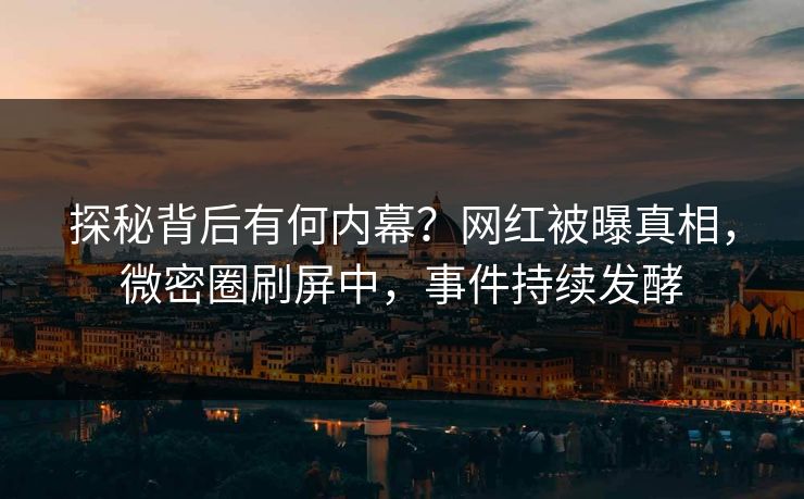 探秘背后有何内幕？网红被曝真相，微密圈刷屏中，事件持续发酵