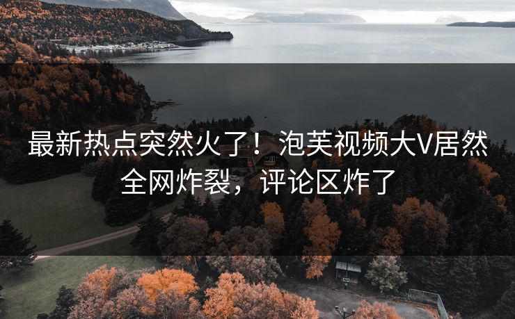 最新热点突然火了！泡芙视频大V居然全网炸裂，评论区炸了