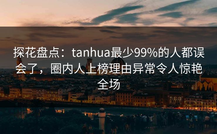 探花盘点：tanhua最少99%的人都误会了，圈内人上榜理由异常令人惊艳全场