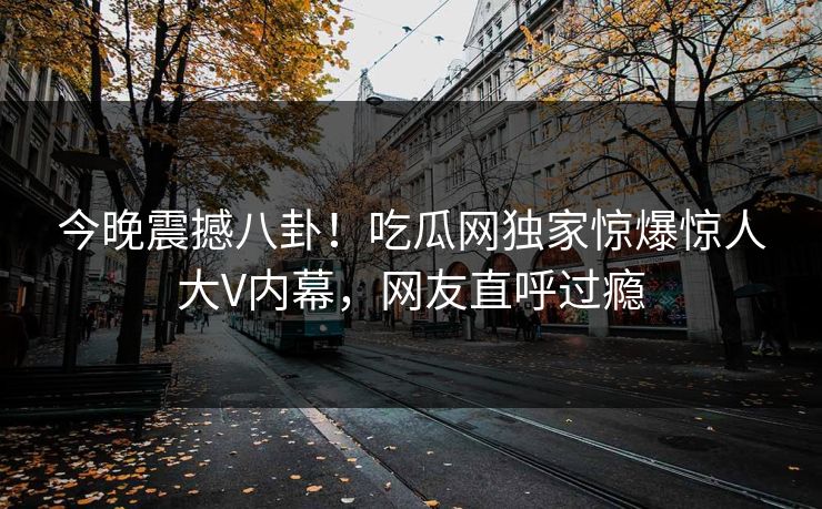 今晚震撼八卦！吃瓜网独家惊爆惊人大V内幕，网友直呼过瘾