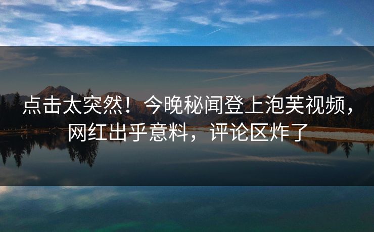点击太突然！今晚秘闻登上泡芙视频，网红出乎意料，评论区炸了