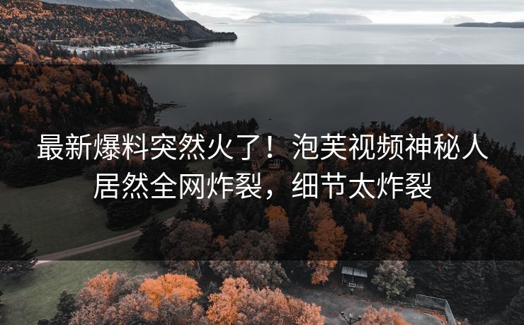 最新爆料突然火了！泡芙视频神秘人居然全网炸裂，细节太炸裂