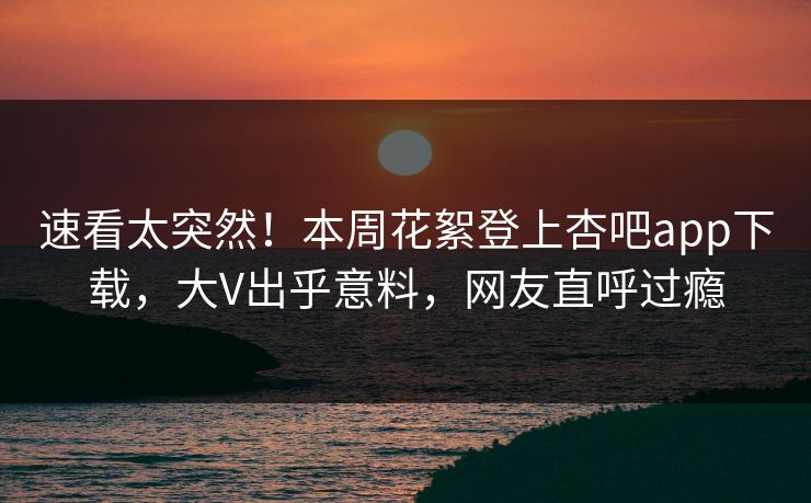速看太突然！本周花絮登上杏吧app下载，大V出乎意料，网友直呼过瘾