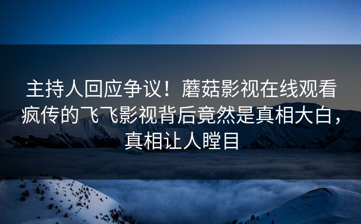 主持人回应争议！蘑菇影视在线观看疯传的飞飞影视背后竟然是真相大白，真相让人瞠目