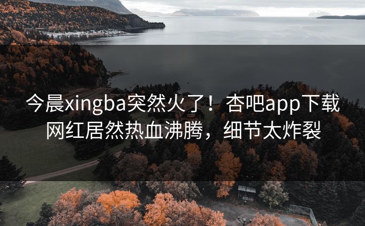 今晨xingba突然火了！杏吧app下载网红居然热血沸腾，细节太炸裂