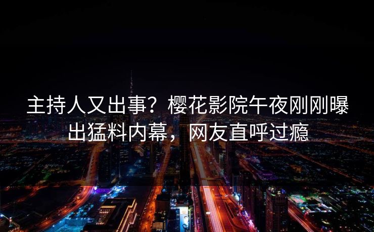 主持人又出事？樱花影院午夜刚刚曝出猛料内幕，网友直呼过瘾