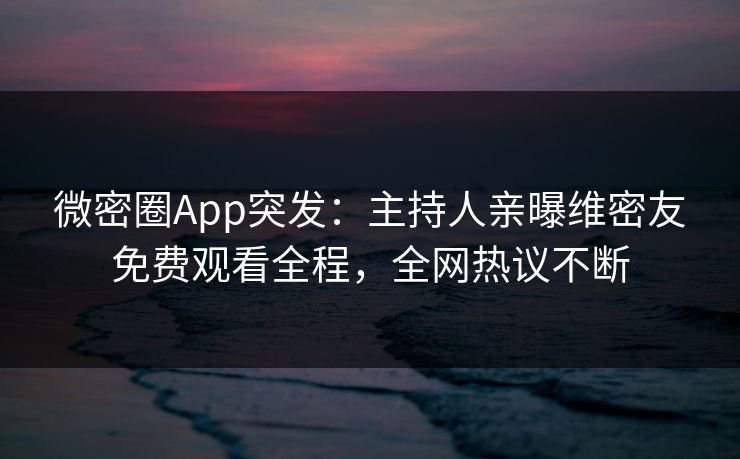 微密圈App突发：主持人亲曝维密友免费观看全程，全网热议不断