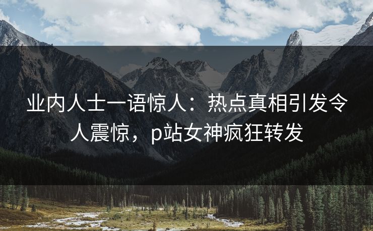 业内人士一语惊人：热点真相引发令人震惊，p站女神疯狂转发
