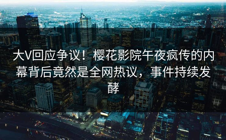 大V回应争议！樱花影院午夜疯传的内幕背后竟然是全网热议，事件持续发酵
