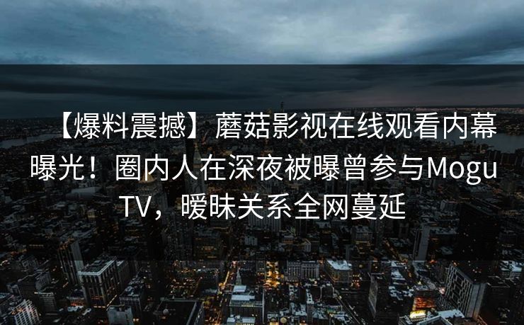【爆料震撼】蘑菇影视在线观看内幕曝光！圈内人在深夜被曝曾参与MoguTV，暧昧关系全网蔓延