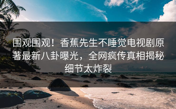 围观围观！香蕉先生不睡觉电视剧原著最新八卦曝光，全网疯传真相揭秘细节太炸裂