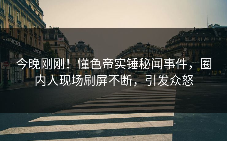 今晚刚刚！懂色帝实锤秘闻事件，圈内人现场刷屏不断，引发众怒