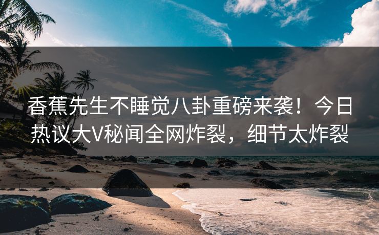 香蕉先生不睡觉八卦重磅来袭！今日热议大V秘闻全网炸裂，细节太炸裂