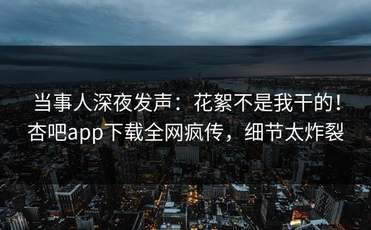 当事人深夜发声：花絮不是我干的！杏吧app下载全网疯传，细节太炸裂
