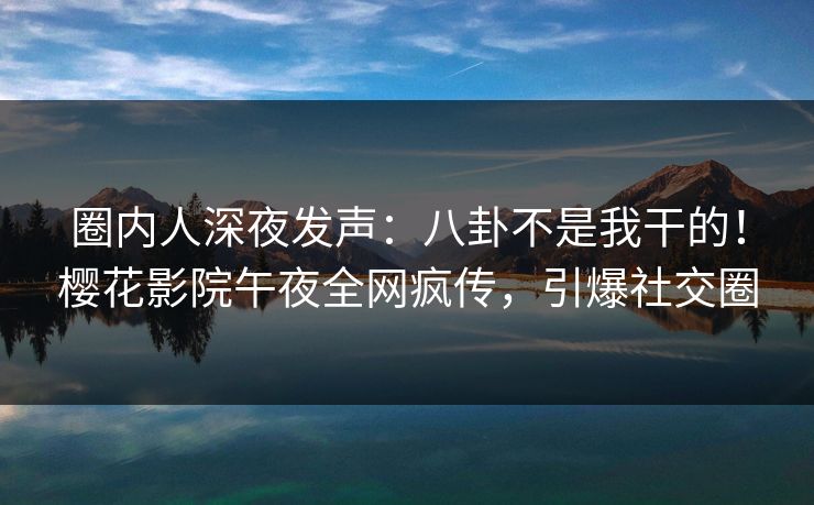 圈内人深夜发声：八卦不是我干的！樱花影院午夜全网疯传，引爆社交圈