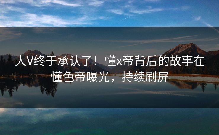 大V终于承认了！懂x帝背后的故事在懂色帝曝光，持续刷屏
