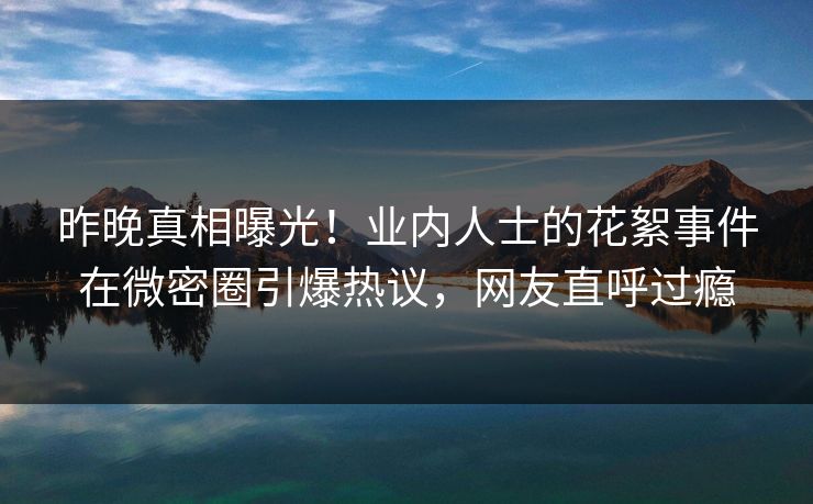 昨晚真相曝光！业内人士的花絮事件在微密圈引爆热议，网友直呼过瘾