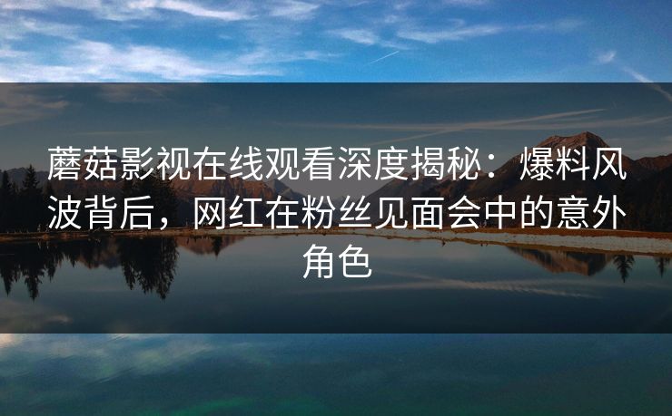 蘑菇影视在线观看深度揭秘：爆料风波背后，网红在粉丝见面会中的意外角色