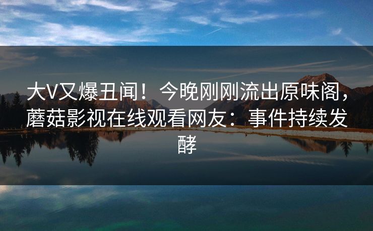 大V又爆丑闻！今晚刚刚流出原味阁，蘑菇影视在线观看网友：事件持续发酵