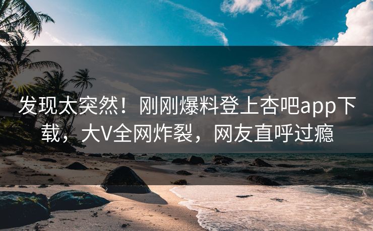 发现太突然！刚刚爆料登上杏吧app下载，大V全网炸裂，网友直呼过瘾