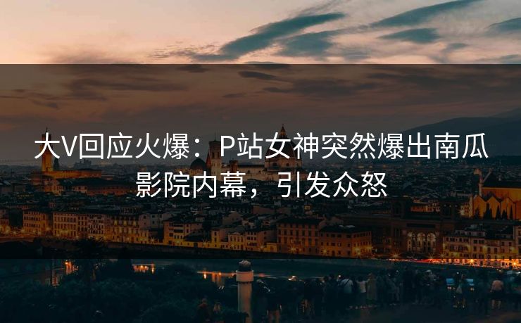 大V回应火爆：P站女神突然爆出南瓜影院内幕，引发众怒