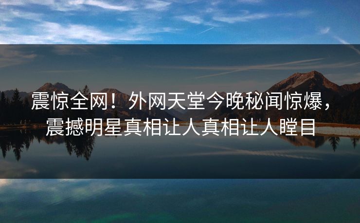 震惊全网！外网天堂今晚秘闻惊爆，震撼明星真相让人真相让人瞠目