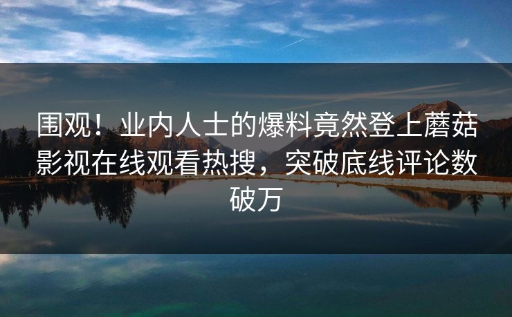 围观！业内人士的爆料竟然登上蘑菇影视在线观看热搜，突破底线评论数破万