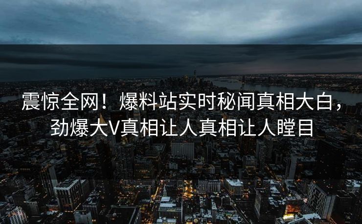 震惊全网！爆料站实时秘闻真相大白，劲爆大V真相让人真相让人瞠目