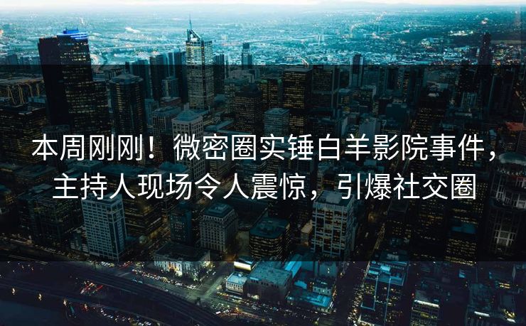本周刚刚！微密圈实锤白羊影院事件，主持人现场令人震惊，引爆社交圈