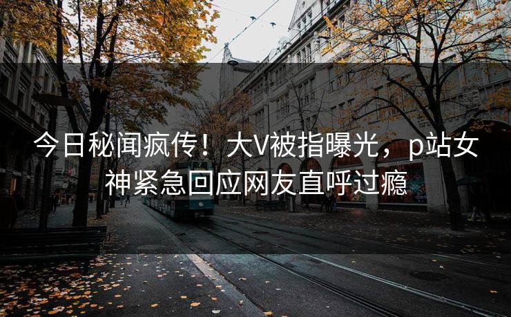 今日秘闻疯传！大V被指曝光，p站女神紧急回应网友直呼过瘾