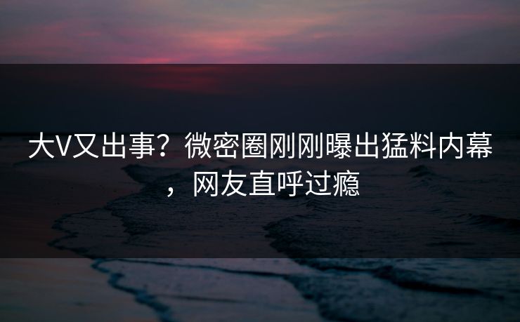 大V又出事？微密圈刚刚曝出猛料内幕，网友直呼过瘾