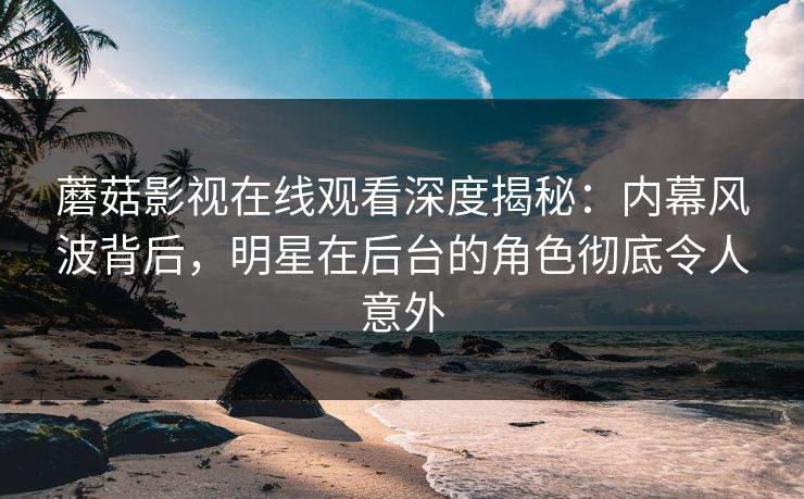 蘑菇影视在线观看深度揭秘：内幕风波背后，明星在后台的角色彻底令人意外