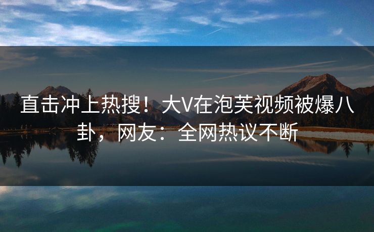 直击冲上热搜！大V在泡芙视频被爆八卦，网友：全网热议不断