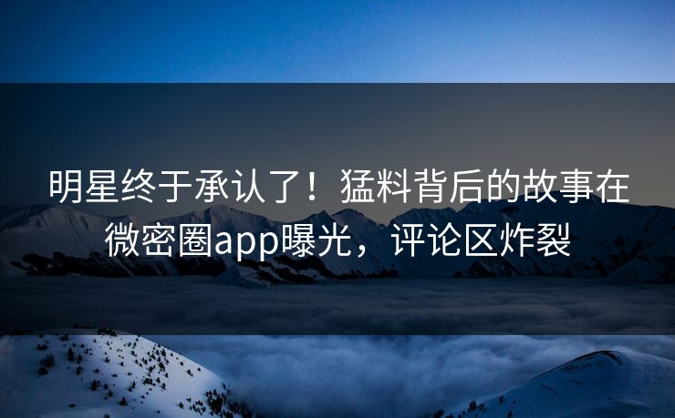 明星终于承认了！猛料背后的故事在微密圈app曝光，评论区炸裂