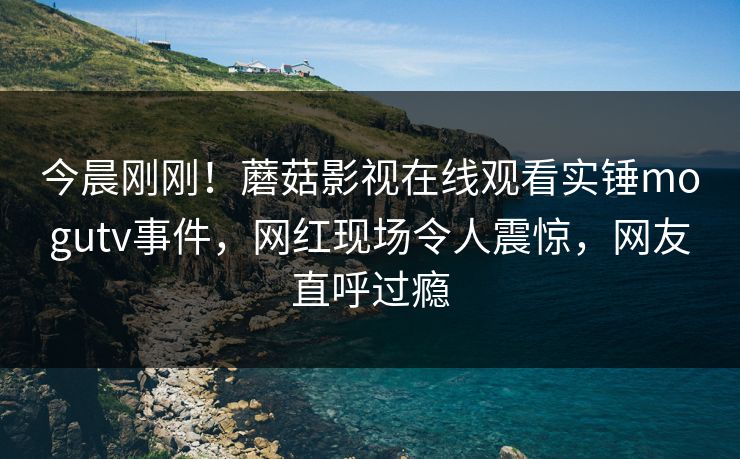 今晨刚刚！蘑菇影视在线观看实锤mogutv事件，网红现场令人震惊，网友直呼过瘾