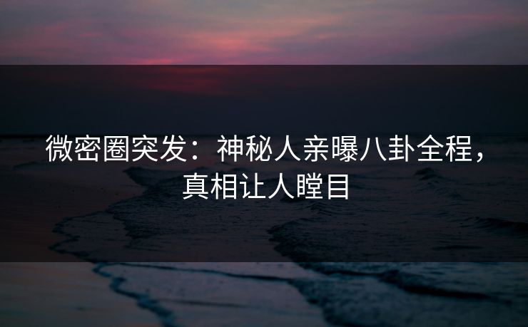 微密圈突发：神秘人亲曝八卦全程，真相让人瞠目