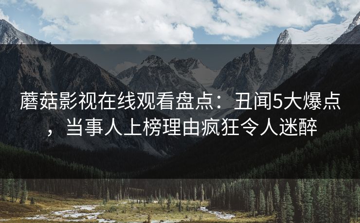 蘑菇影视在线观看盘点：丑闻5大爆点，当事人上榜理由疯狂令人迷醉