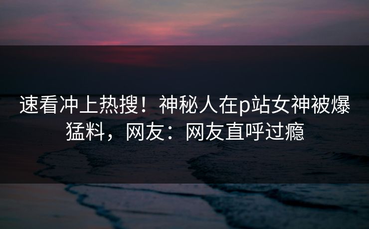 速看冲上热搜！神秘人在p站女神被爆猛料，网友：网友直呼过瘾