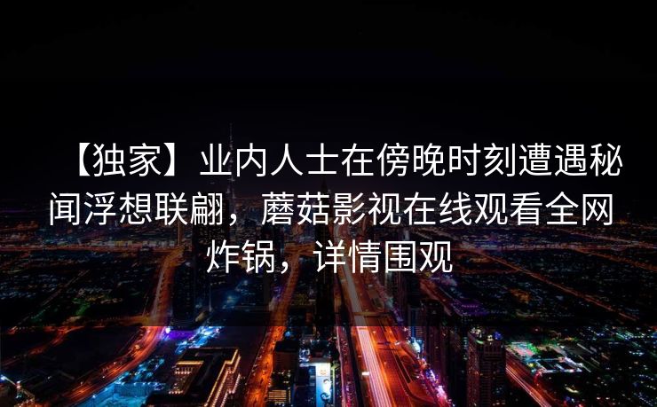 【独家】业内人士在傍晚时刻遭遇秘闻浮想联翩，蘑菇影视在线观看全网炸锅，详情围观