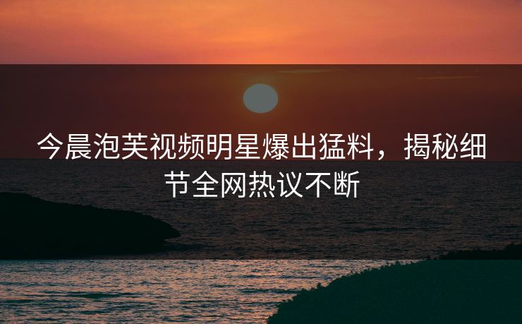 今晨泡芙视频明星爆出猛料，揭秘细节全网热议不断