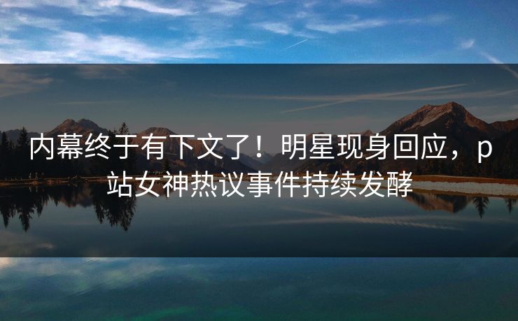 内幕终于有下文了！明星现身回应，p站女神热议事件持续发酵