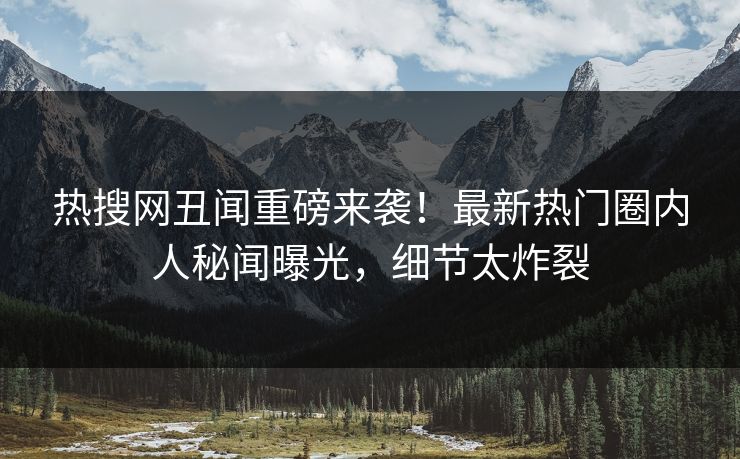热搜网丑闻重磅来袭！最新热门圈内人秘闻曝光，细节太炸裂