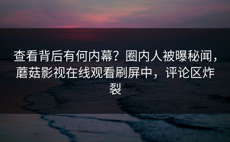 查看背后有何内幕？圈内人被曝秘闻，蘑菇影视在线观看刷屏中，评论区炸裂