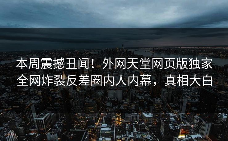 本周震撼丑闻！外网天堂网页版独家全网炸裂反差圈内人内幕，真相大白