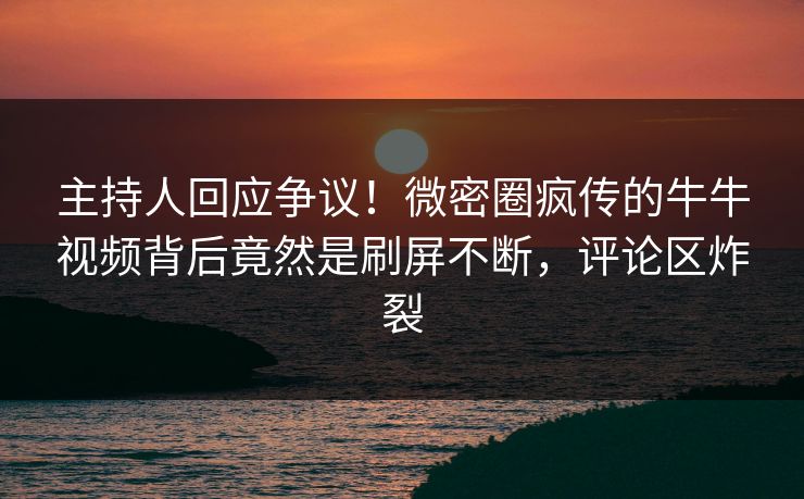 主持人回应争议！微密圈疯传的牛牛视频背后竟然是刷屏不断，评论区炸裂