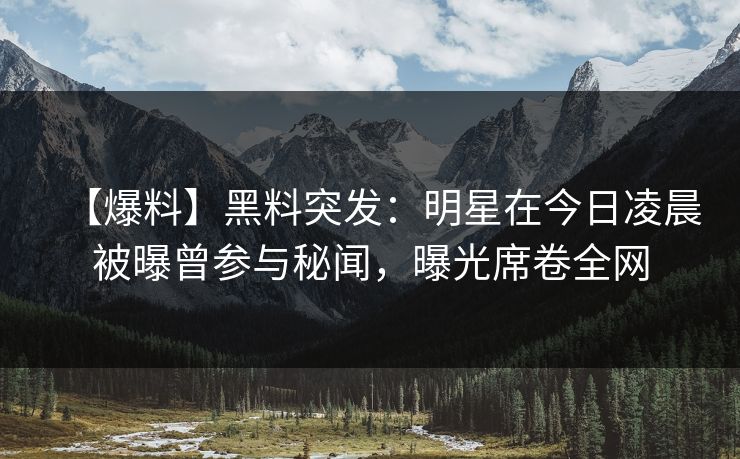 【爆料】黑料突发：明星在今日凌晨被曝曾参与秘闻，曝光席卷全网