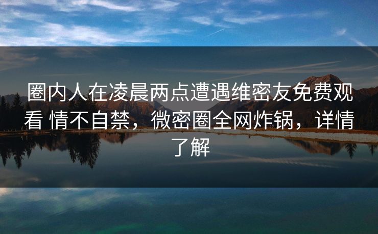 圈内人在凌晨两点遭遇维密友免费观看 情不自禁，微密圈全网炸锅，详情了解