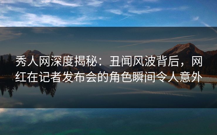 秀人网深度揭秘：丑闻风波背后，网红在记者发布会的角色瞬间令人意外